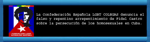La Confederaci�n Espa�ola COLEGAS PIDE A FIDEL CASTRO QUE ASUMA SUS RESPONSABILIDADES EN LA REPRESI�N DE LAS LIBERTADES EN CUBA. Denuncia el falso y repentino arrepentimiento de Fidel Castro sobre la persecuci�n de los homosexuales en Cuba...